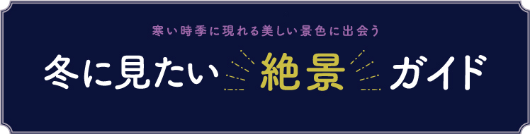 寒い時季に現れる美しい景色に出会う　冬に見たい 絶景 ガイド