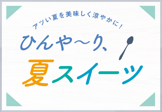 アツい夏を美味しく涼やかに！ひんや?り、夏スイーツ